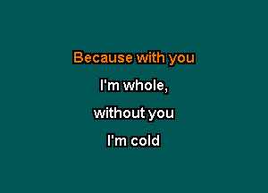 Because with you

I'm whole,
without you

I'm cold