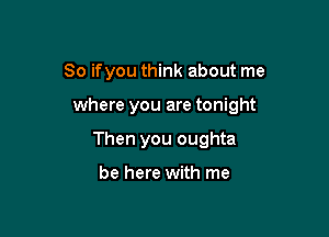 So ifyou think about me

where you are tonight

Then you oughta

be here with me