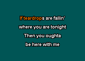 If teardrops are fallin'

where you are tonight

Then you oughta

be here with me