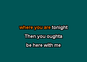 where you are tonight

Then you oughta

be here with me