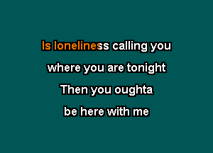 ls loneliness calling you

where you are tonight
Then you oughta

be here with me