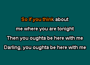 So if you think about
me where you are tonight

Then you oughta be here with me

Darling, you oughta be here with me