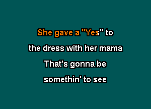 She gave a Yes to

the dress with her mama

That's gonna be

somethin' to see