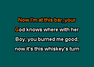 Now I'm at this bar, your
God knows where with her

Boy, you burned me good,

now it's this whiskey's turn