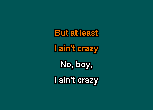 But at least
I ain't crazy

No, boy,

I ain't crazy