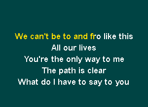 We can't be to and fro like this
All our lives

You're the only way to me
The path is clear
What do I have to say to you