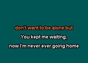 don'twant to be alone but

You kept me waiting,

now I'm never ever going home