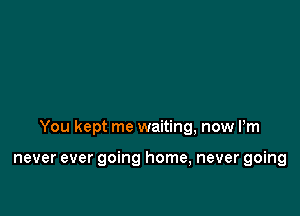 You kept me waiting, now Pm

never ever going home, never going