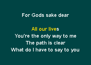 For Gods sake dear

All our lives

You're the only way to me
The path is clear
What do I have to say to you