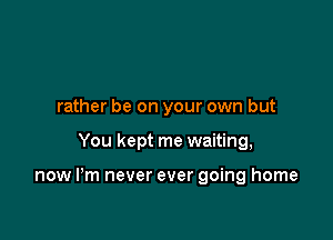 rather be on your own but

You kept me waiting,

now I'm never ever going home