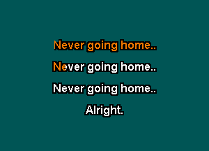 Never going home..

Never going home..

Never going home..
Alright.