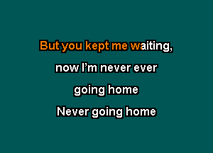 But you kept me waiting,

now Pm never ever
going home

Never going home
