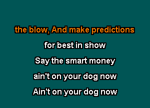 the blow, And make predictions
for best in show
Say the smart money

ain't on your dog now

Ain't on your dog now