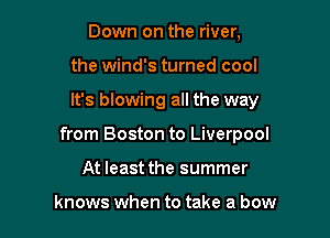 Down on the river,
the wind's turned cool

It's blowing all the way

from Boston to Liverpool

At least the summer

knows when to take a bow