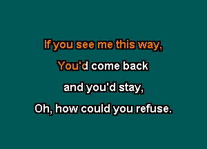 lfyou see me this way,

You'd come back
and you'd stay,

Oh, how could you refuse.