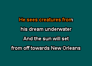 He sees creatures from
his dream undemater

And the sun will set

from off towards New Orleans