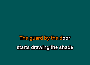 The guard by the door

starts drawing the shade