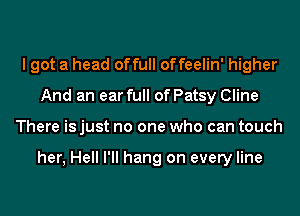 I got a head of full of feelin' higher
And an ear full of Patsy Cline
There is just no one who can touch

her, Hell I'll hang on every line