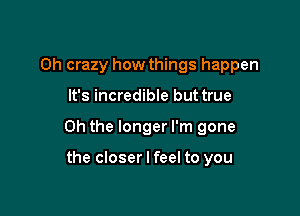 Oh crazy how things happen

It's incredible but true

Oh the longer I'm gone

the closer I feel to you