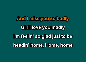 And I miss you so badly

Girl I love you madly

I'm feelin' so glad just to be

headin' home, Home, home