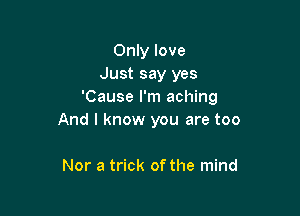 Only love
Just say yes
'Cause I'm aching

And I know you are too

Nor a trick of the mind