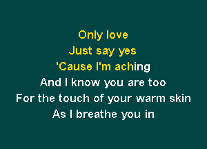 Only love
Just say yes
'Cause I'm aching

And I know you are too
For the touch of your warm skin
As I breathe you in