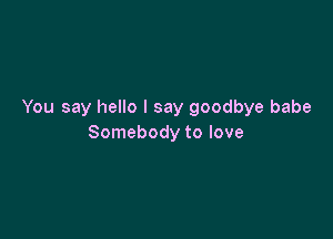 You say hello I say goodbye babe

Somebody to love