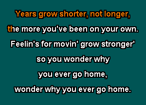 Years grow shorter, not longer,
the more you've been on your own.
Feelin's for movin' grow stronger'
so you wonder why
you ever go home,

wonder why you ever go home.