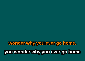 wonder why you ever go home.

you wonder why you ever go home