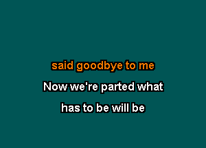 said goodbye to me

Now we're parted what

has to be will be