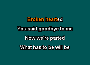 Broken hearted

You said goodbye to me

Now we're parted
What has to be will be