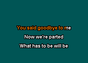 You said goodbye to me

Now we're parted
What has to be will be