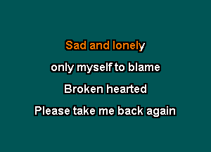 Sad and lonely
only myselfto blame

Broken hearted

Please take me back again