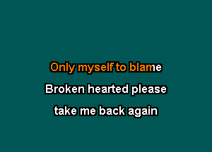 Only myselfto blame

Broken hearted please

take me back again