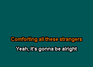 Comforting all these strangers

Yeah, it's gonna be alright