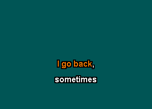 I go back,

sometimes