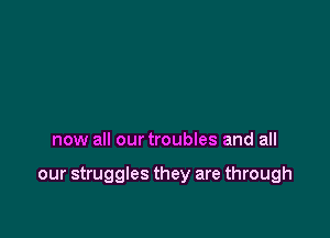 now all our troubles and all

our struggles they are through