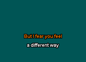 But I fear you feel

a dilTerent way