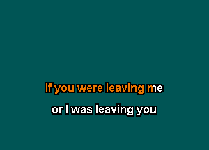 lfyou were leaving me

or I was leaving you