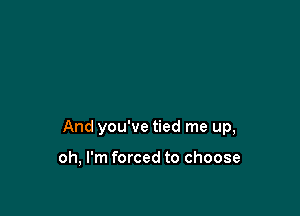 And you've tied me up,

oh, I'm forced to choose