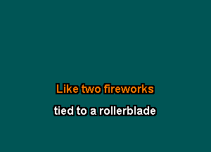 Like two fireworks

tied to a rollerblade