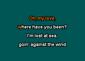 Oh, my love,

where have you been?

I'm lost at sea,

goin' against the wind
