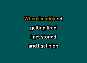 When I'm old and
getting tired
I get stoned

and I get high