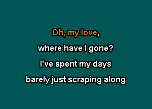 Oh, my love,
where have I gone?

I've spent my days

barelyjust scraping along