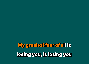 My greatest fear of all is

losing you, Is losing you