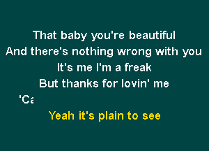 That baby you're beautiful
And there's nothing wrong with you
It's me I'm a freak
But thanks for lovin' me

Yeah it's plain to see