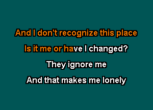 And I don't recognize this place
Is it me or have I changed?

They ignore me

And that makes me lonely