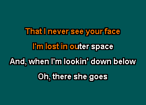 That I never see your face
I'm lost in outer space

And, when I'm lookin' down below

Oh, there she goes