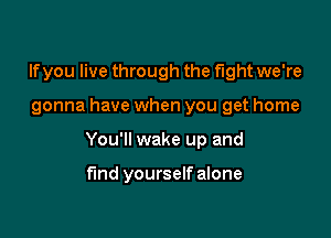 If you live through the fight we're

gonna have when you get home

You'll wake up and

fund yourself alone