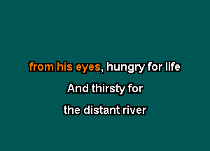 from his eyes, hungry for life

And thirsty for

the distant river